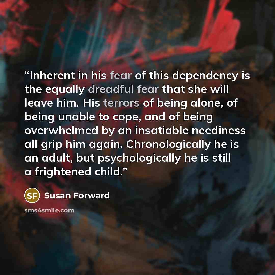 “Inherent in his fear of this dependency is the equally dreadful fear that she will leave him. His terrors of being alone, of being unable to cope, and of being overwhelmed by an insatiable neediness all grip him again. Chronologically he is an adult, but psychologically he is still a frightened…” quote by Susan Forward