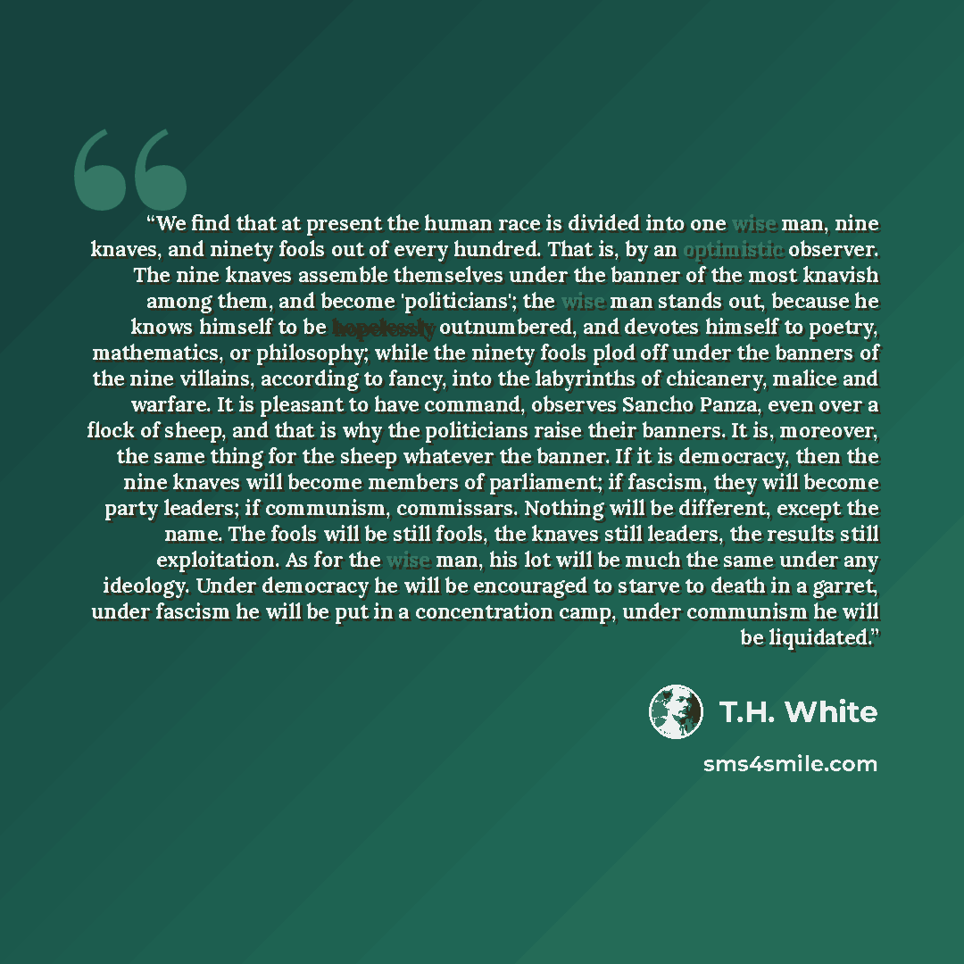 “We find that at present the human race is divided into one wise man, nine knaves, and ninety fools out of every hundred. That is, by an optimistic observer. The nine knaves assemble themselves under the banner of the most knavish among them, and become 'politicians'; the wise man stands out…” quote by T.H. White