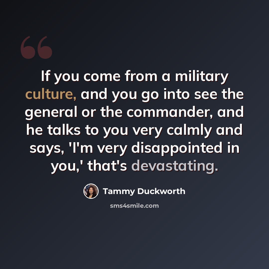 “If you come from a military culture, and you go into see the general or the commander, and he talks to you very calmly and says, 'I'm very disappointed in you,' that's devastating.” quote by Tammy Duckworth
