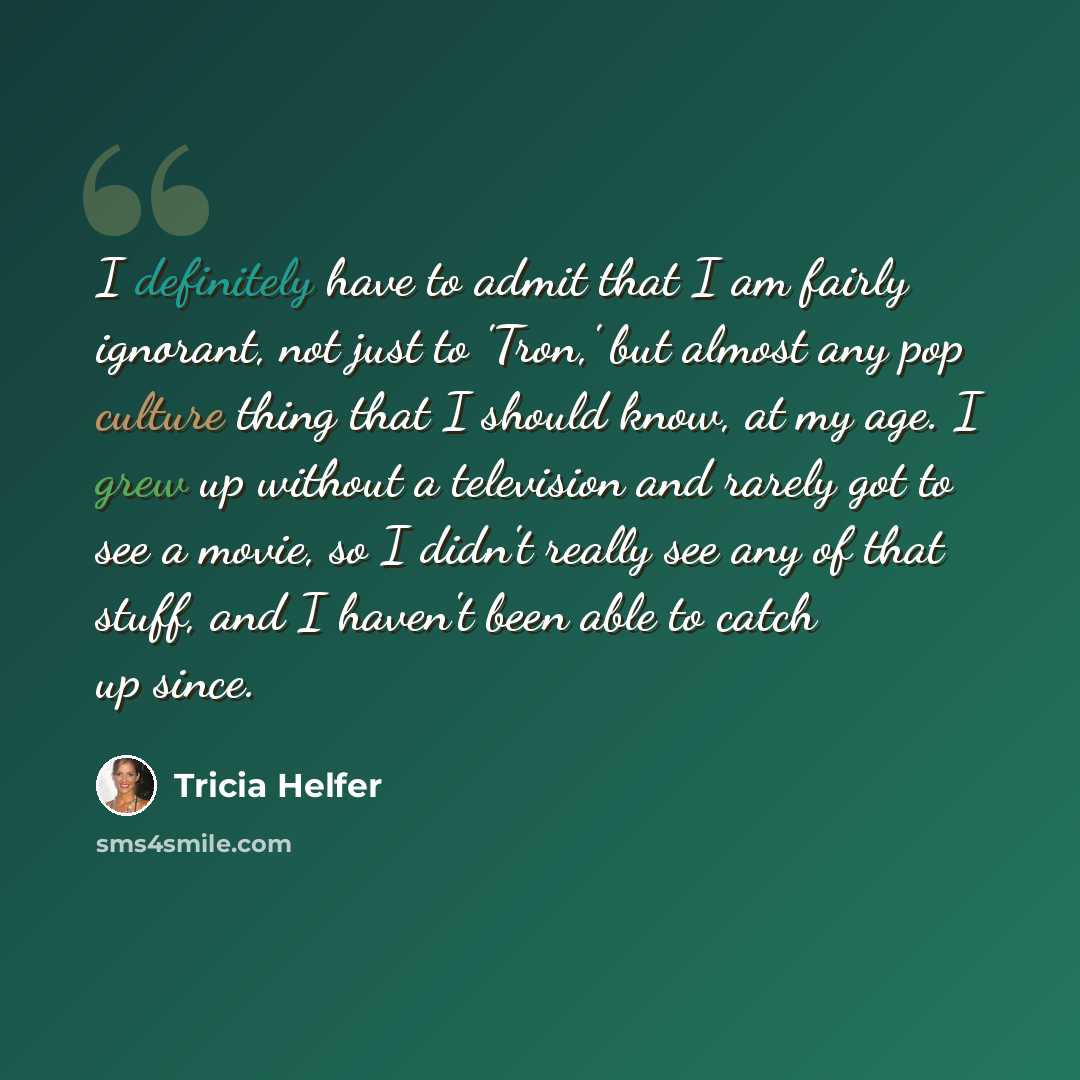“I definitely have to admit that I am fairly ignorant, not just to 'Tron,' but almost any pop culture thing that I should know, at my age. I grew up without a television and rarely got to see a movie, so I didn't really see any of that stuff, and I haven't been able to catch up since.” quote by Tricia Helfer