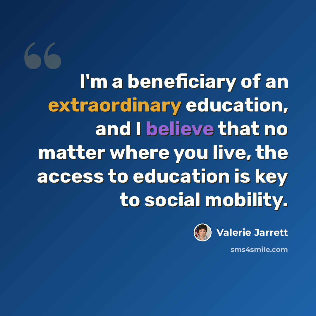“I'm a beneficiary of an extraordinary education, and I believe that no matter where you live, the access to education is key to social mobility.” quote by Valerie Jarrett