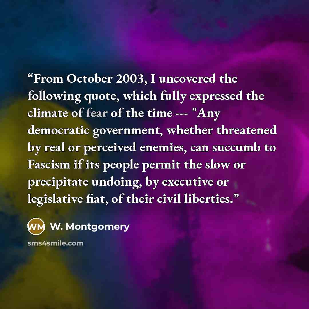 “From October 2003, I uncovered the following quote, which fully expressed the climate of fear of the time --- "Any democratic government, whether threatened by real or perceived enemies, can succumb to Fascism if its people permit the slow or precipitate undoing, by executive or legislative fiat…” quote by W. Montgomery