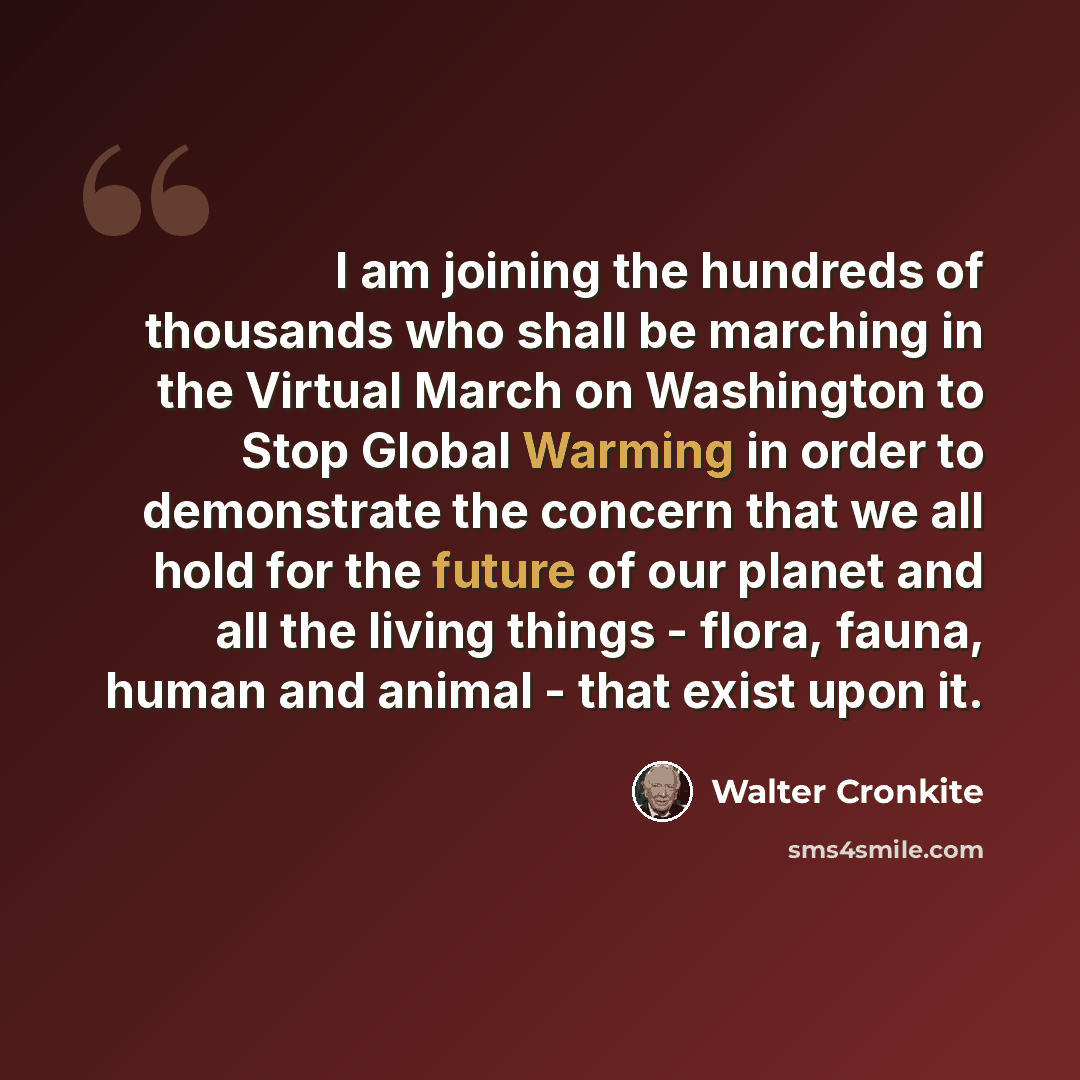 “I am joining the hundreds of thousands who shall be marching in the Virtual March on Washington to Stop Global Warming in order to demonstrate the concern that we all hold for the future of our planet and all the living things - flora, fauna, human and animal - that exist upon it.” quote by Walter Cronkite