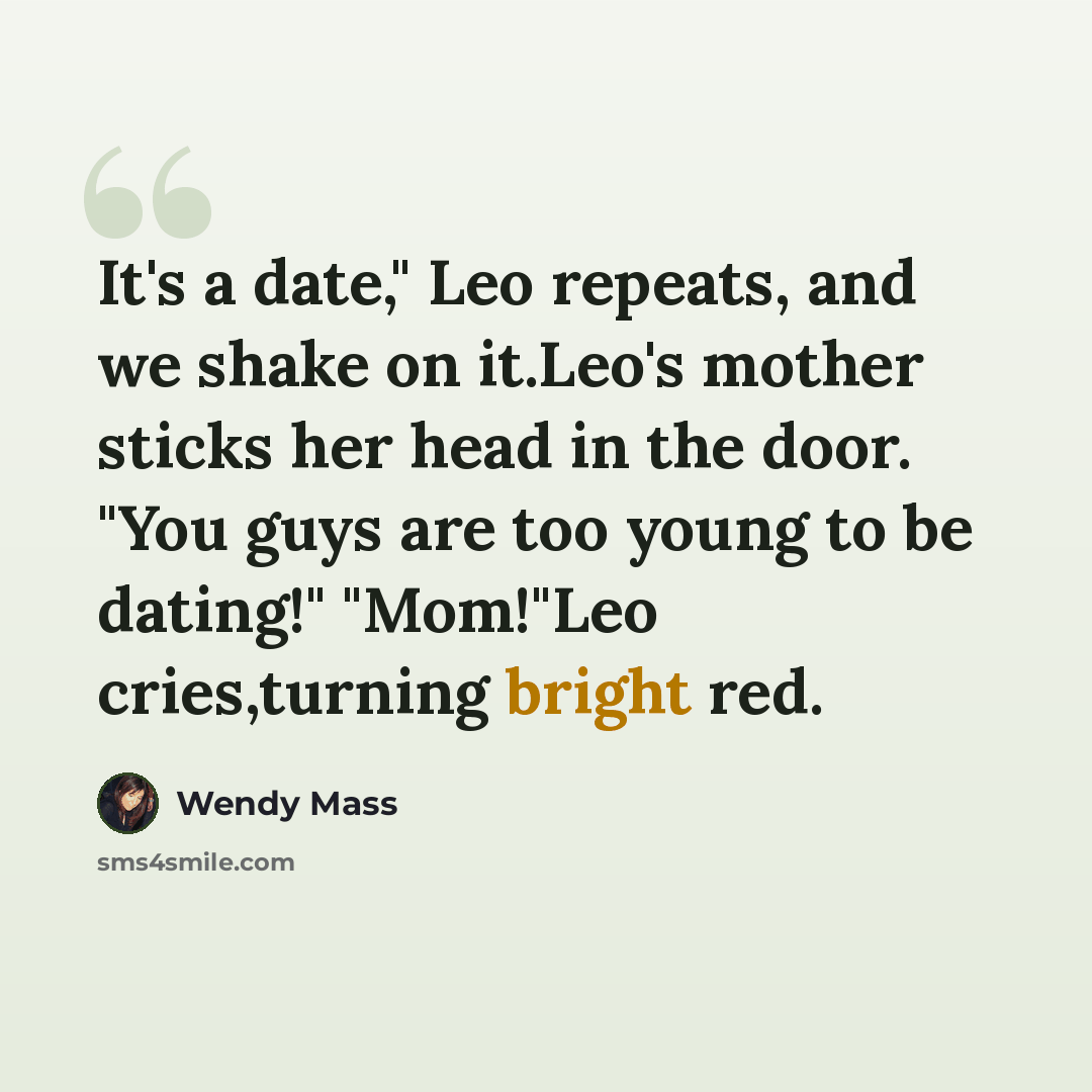 “It's a date," Leo repeats, and we shake on it.Leo's mother sticks her head in the door. "You guys are too young to be dating!" "Mom!"Leo cries,turning bright red.” quote by Wendy Mass