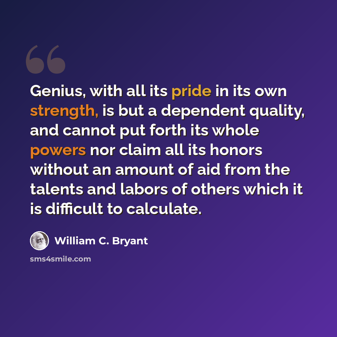 “Genius, with all its pride in its own strength, is but a dependent quality, and cannot put forth its whole powers nor claim all its honors without an amount of aid from the talents and labors of others which it is difficult to calculate.” quote by William C. Bryant