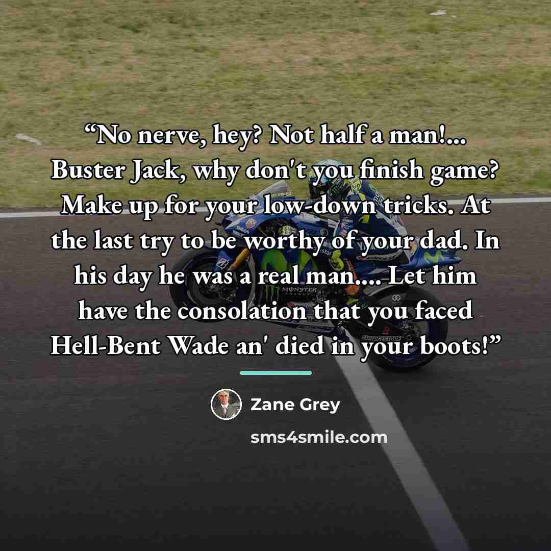 “No nerve, hey? Not half a man!... Buster Jack, why don't you finish game? Make up for your low-down tricks. At the last try to be worthy of your dad. In his day he was a real man… Let him have the consolation that you faced Hell-Bent Wade an' died in your boots!” quote by Zane Grey