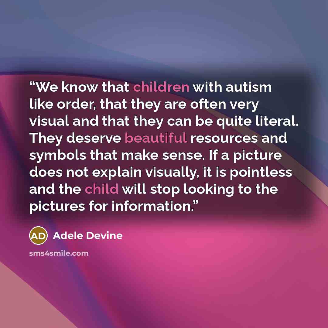 “We know that children with autism like order, that they are often very visual and that they can be quite literal. They deserve beautiful resources and symbols that make sense. If a picture does not explain visually, it is pointless and the child will stop looking to the pictures for information.” quote by Adele Devine