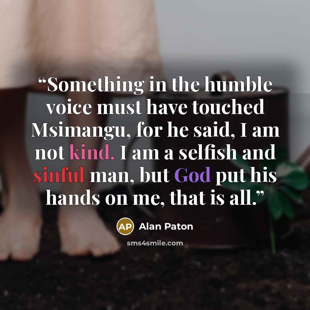 “Something in the humble voice must have touched Msimangu, for he said, I am not kind. I am a selfish and sinful man, but God put his hands on me, that is all.” quote by Alan Paton