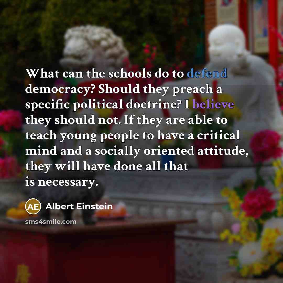 “What can the schools do to defend democracy? Should they preach a specific political doctrine? I believe they should not. If they are able to teach young people to have a critical mind and a socially oriented attitude, they will have done all that is necessary.” quote by Albert Einstein