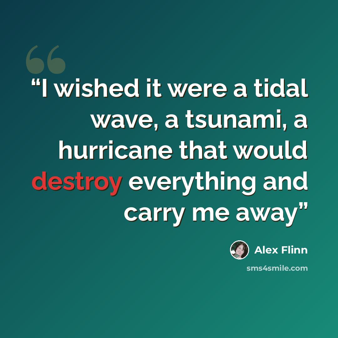 “I wished it were a tidal wave, a tsunami, a hurricane that would destroy everything and carry me away” quote by Alex Flinn