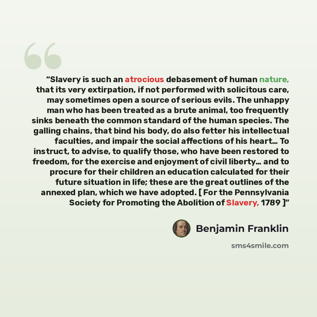 “Slavery is such an atrocious debasement of human nature, that its very extirpation, if not performed with solicitous care, may sometimes open a source of serious evils. The unhappy man who has been treated as a brute animal, too frequently sinks beneath the common standard of the human species…” quote by Benjamin Franklin