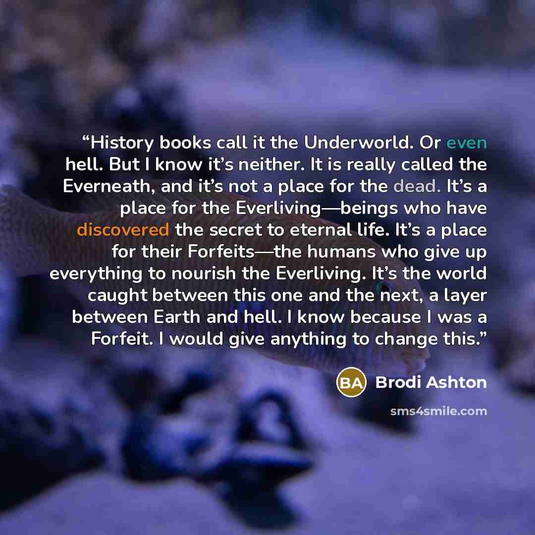 “History books call it the Underworld. Or even hell. But I know it’s neither. It is really called the Everneath, and it’s not a place for the dead. It’s a place for the Everliving—beings who have discovered the secret to eternal life. It’s a place for their Forfeits—the humans who give up…” quote by Brodi Ashton