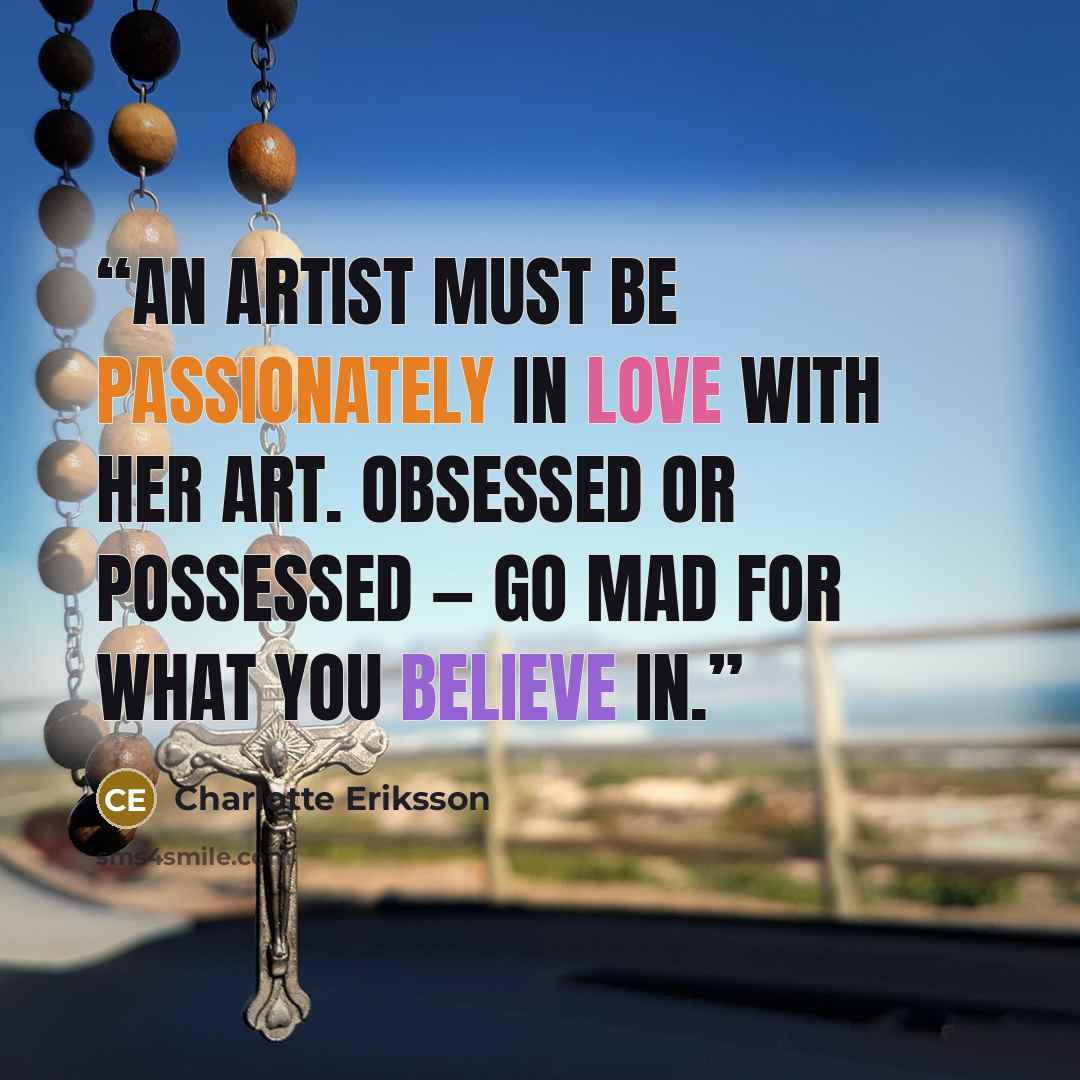 “An artist must be passionately in love with her art. Obsessed or possessed ― go mad for what you believe in.” quote by Charlotte Eriksson