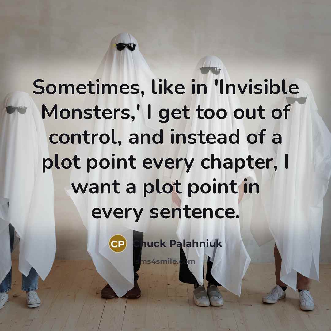 “Sometimes, like in 'Invisible Monsters,' I get too out of control, and instead of a plot point every chapter, I want a plot point in every sentence.” quote by Chuck Palahniuk