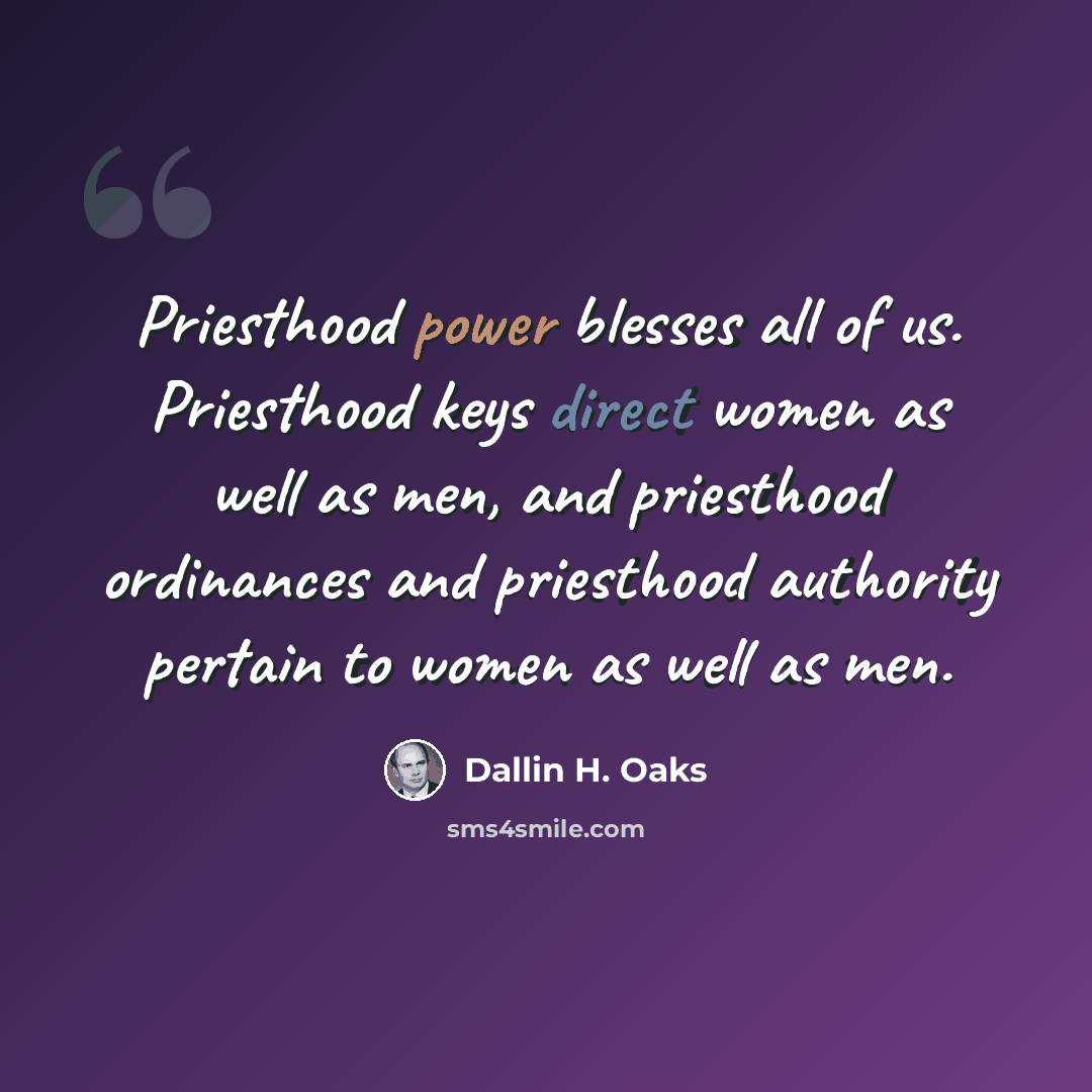 “Priesthood power blesses all of us. Priesthood keys direct women as well as men, and priesthood ordinances and priesthood authority pertain to women as well as men.” quote by Dallin H. Oaks