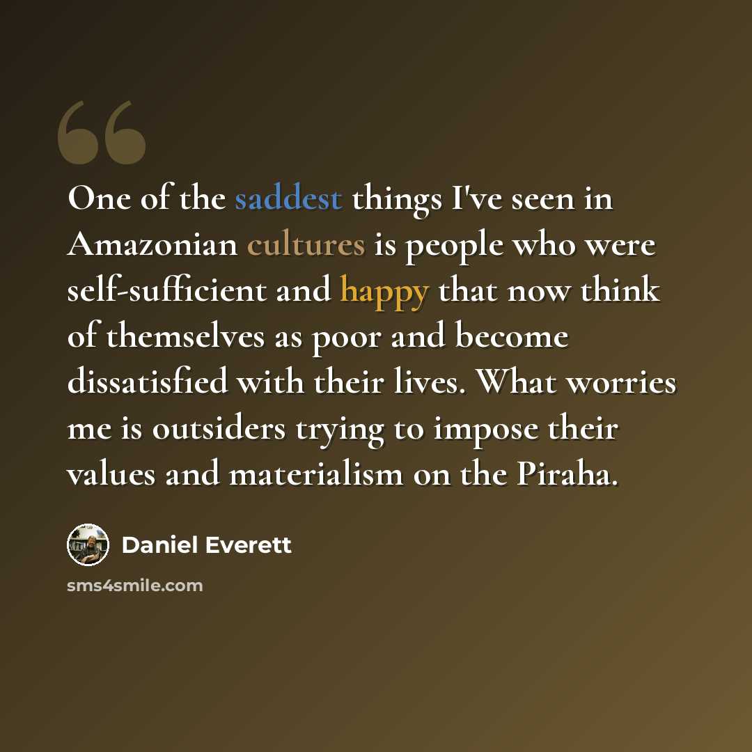 “One of the saddest things I've seen in Amazonian cultures is people who were self-sufficient and happy that now think of themselves as poor and become dissatisfied with their lives. What worries me is outsiders trying to impose their values and materialism on the Piraha.” quote by Daniel Everett