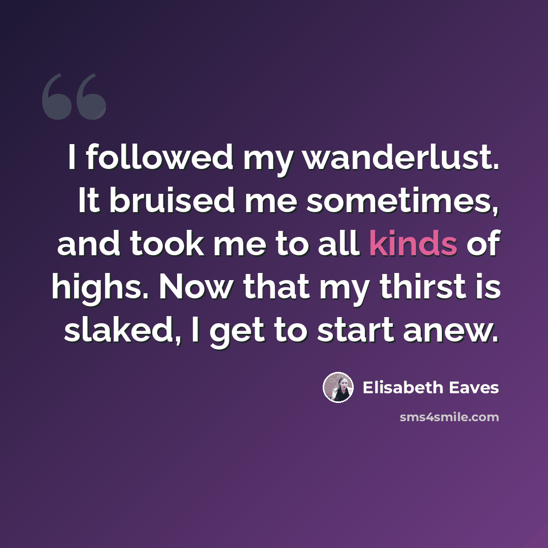 “I followed my wanderlust. It bruised me sometimes, and took me to all kinds of highs. Now that my thirst is slaked, I get to start anew.” quote by Elisabeth Eaves
