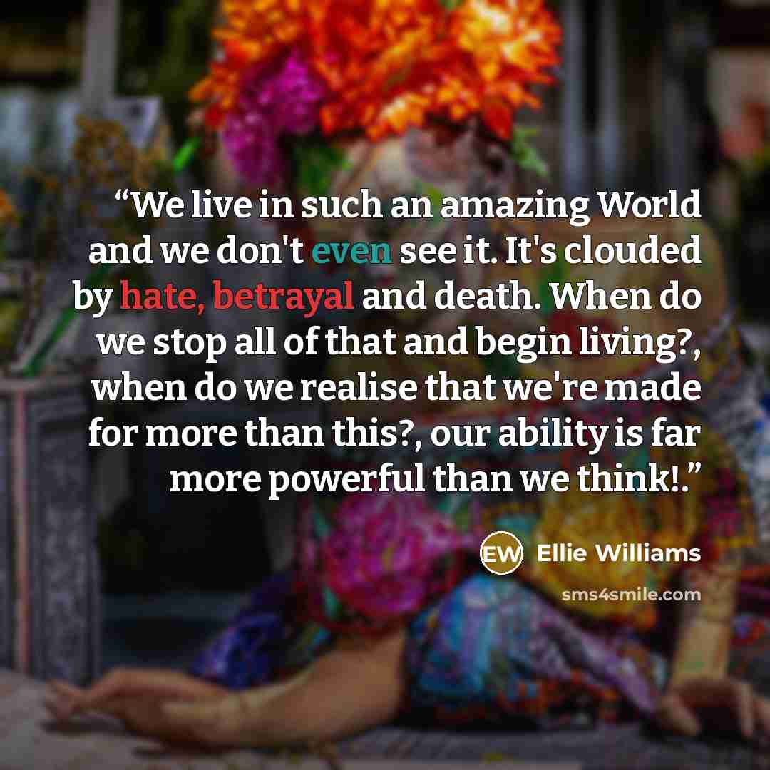 “We live in such an amazing World and we don't even see it. It's clouded by hate, betrayal and death. When do we stop all of that and begin living?, when do we realise that we're made for more than this?, our ability is far more powerful than we think!.” quote by Ellie Williams