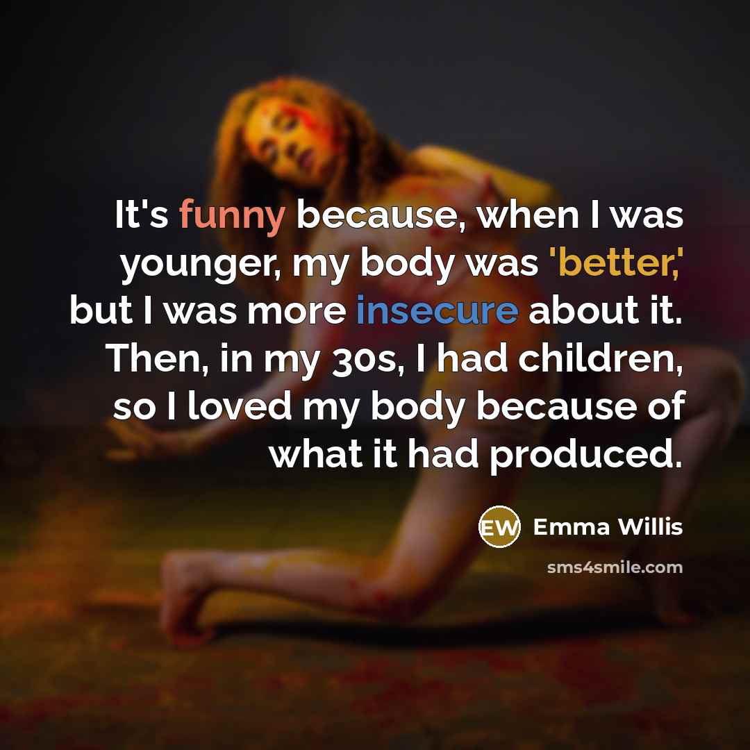 “It's funny because, when I was younger, my body was 'better,' but I was more insecure about it. Then, in my 30s, I had children, so I loved my body because of what it had produced.” quote by Emma Willis