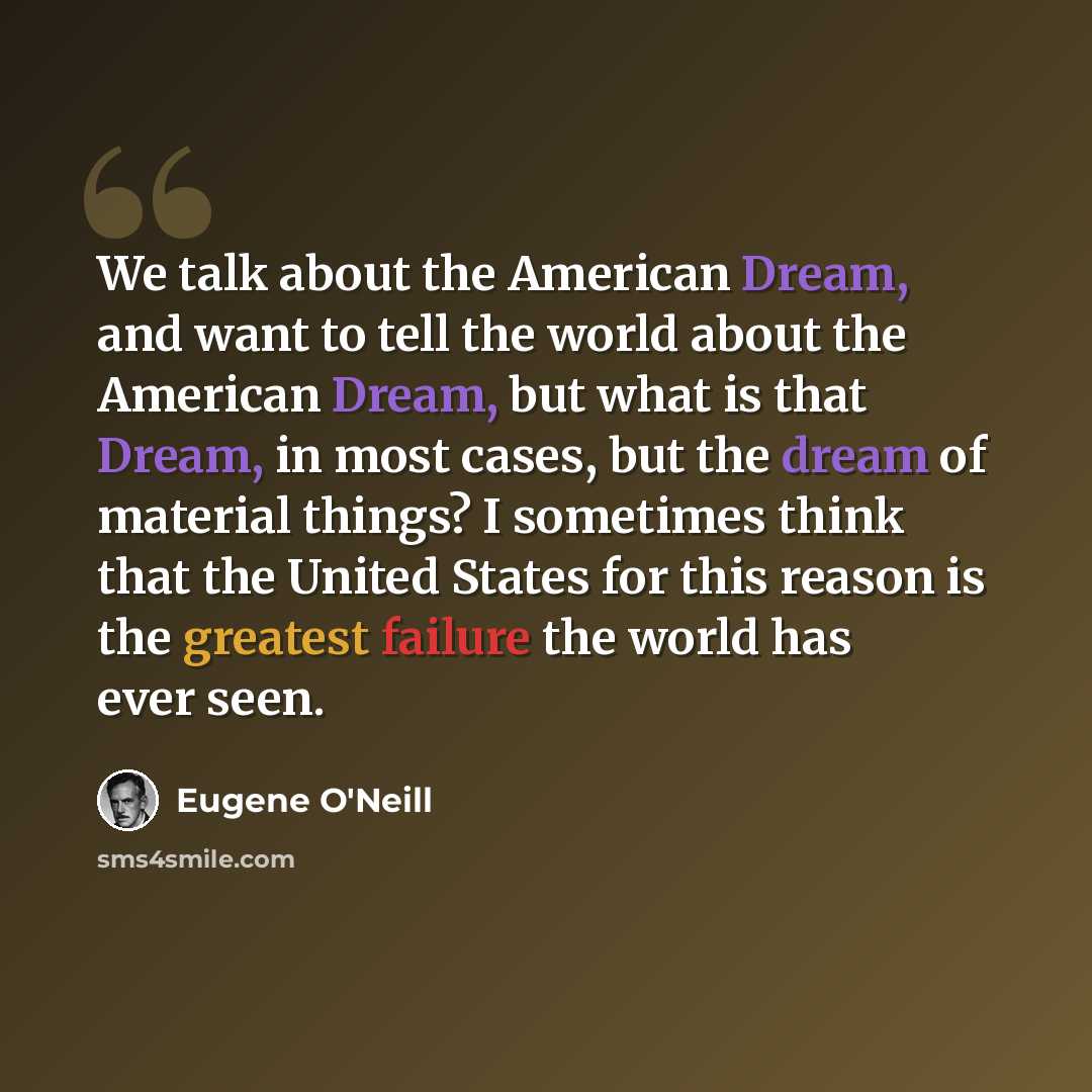 “We talk about the American Dream, and want to tell the world about the American Dream, but what is that Dream, in most cases, but the dream of material things? I sometimes think that the United States for this reason is the greatest failure the world has ever seen.” quote by Eugene O'Neill