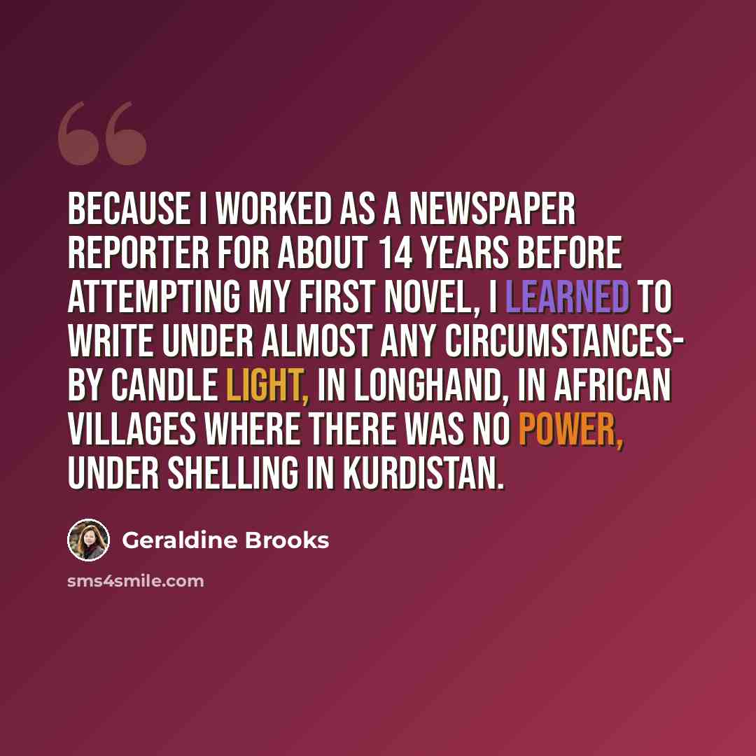 “Because I worked as a newspaper reporter for about 14 years before attempting my first novel, I learned to write under almost any circumstances- by candle light, in longhand, in African villages where there was no power, under shelling in Kurdistan.” quote by Geraldine Brooks