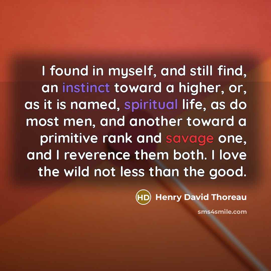 “I found in myself, and still find, an instinct toward a higher, or, as it is named, spiritual life, as do most men, and another toward a primitive rank and savage one, and I reverence them both. I love the wild not less than the good.” quote by Henry David Thoreau