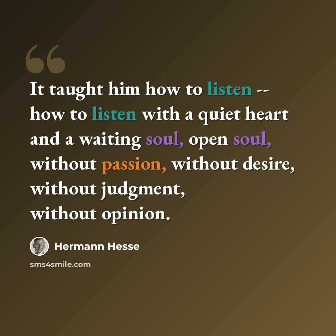 “It taught him how to listen -- how to listen with a quiet heart and a waiting soul, open soul, without passion, without desire, without judgment, without opinion.” quote by Hermann Hesse