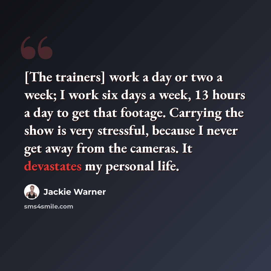 “[The trainers] work a day or two a week; I work six days a week, 13 hours a day to get that footage. Carrying the show is very stressful, because I never get away from the cameras. It devastates my personal life.” quote by Jackie Warner