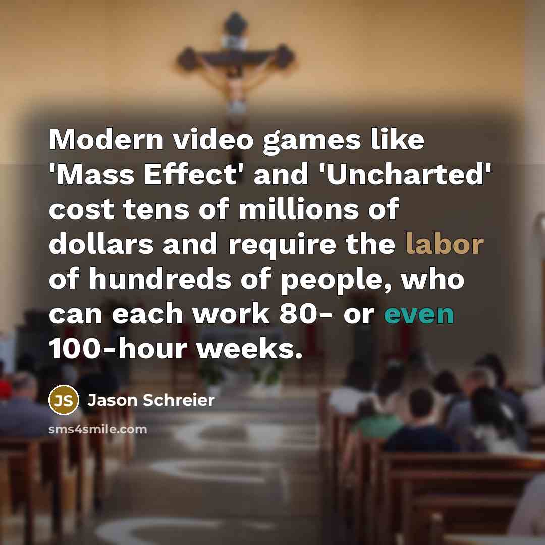 “Modern video games like 'Mass Effect' and 'Uncharted' cost tens of millions of dollars and require the labor of hundreds of people, who can each work 80- or even 100-hour weeks.” quote by Jason Schreier