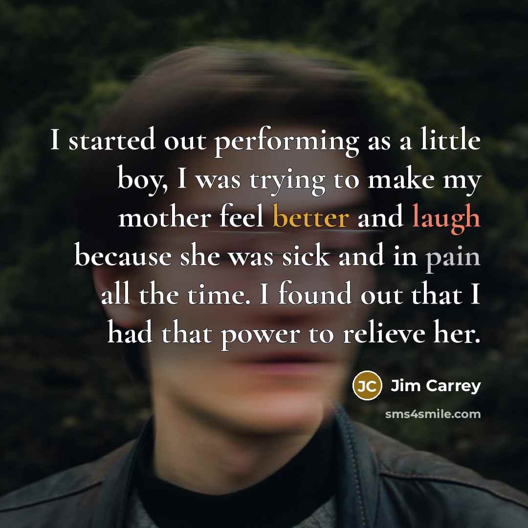 “I started out performing as a little boy, I was trying to make my mother feel better and laugh because she was sick and in pain all the time. I found out that I had that power to relieve her.” quote by Jim Carrey