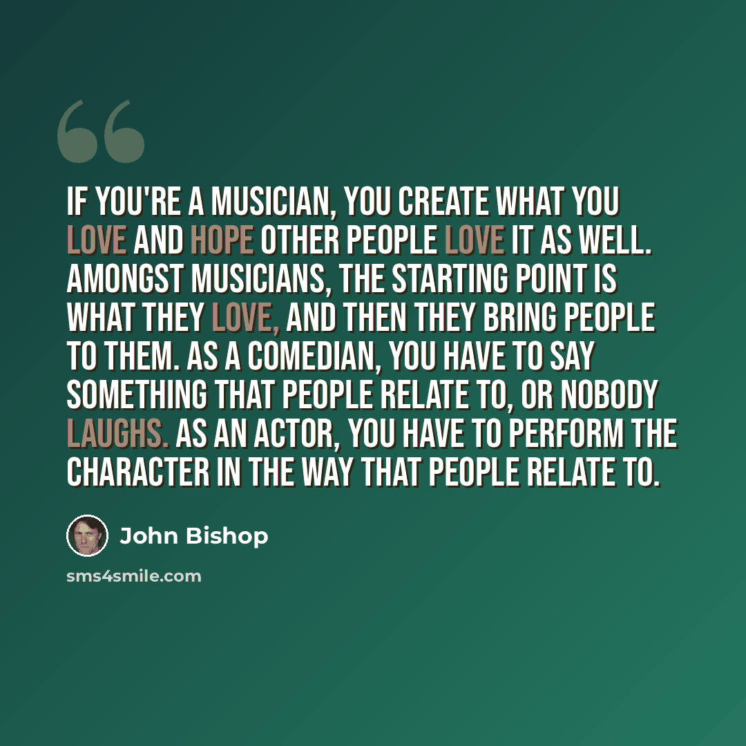 “If you're a musician, you create what you love and hope other people love it as well. Amongst musicians, the starting point is what they love, and then they bring people to them. As a comedian, you have to say something that people relate to, or nobody laughs. As an actor, you have to perform the…” quote by John Bishop