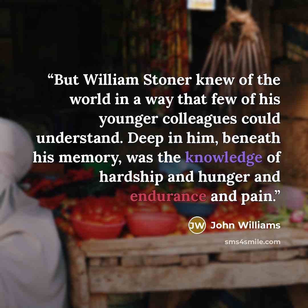 “But William Stoner knew of the world in a way that few of his younger colleagues could understand. Deep in him, beneath his memory, was the knowledge of hardship and hunger and endurance and pain.” quote by John Williams