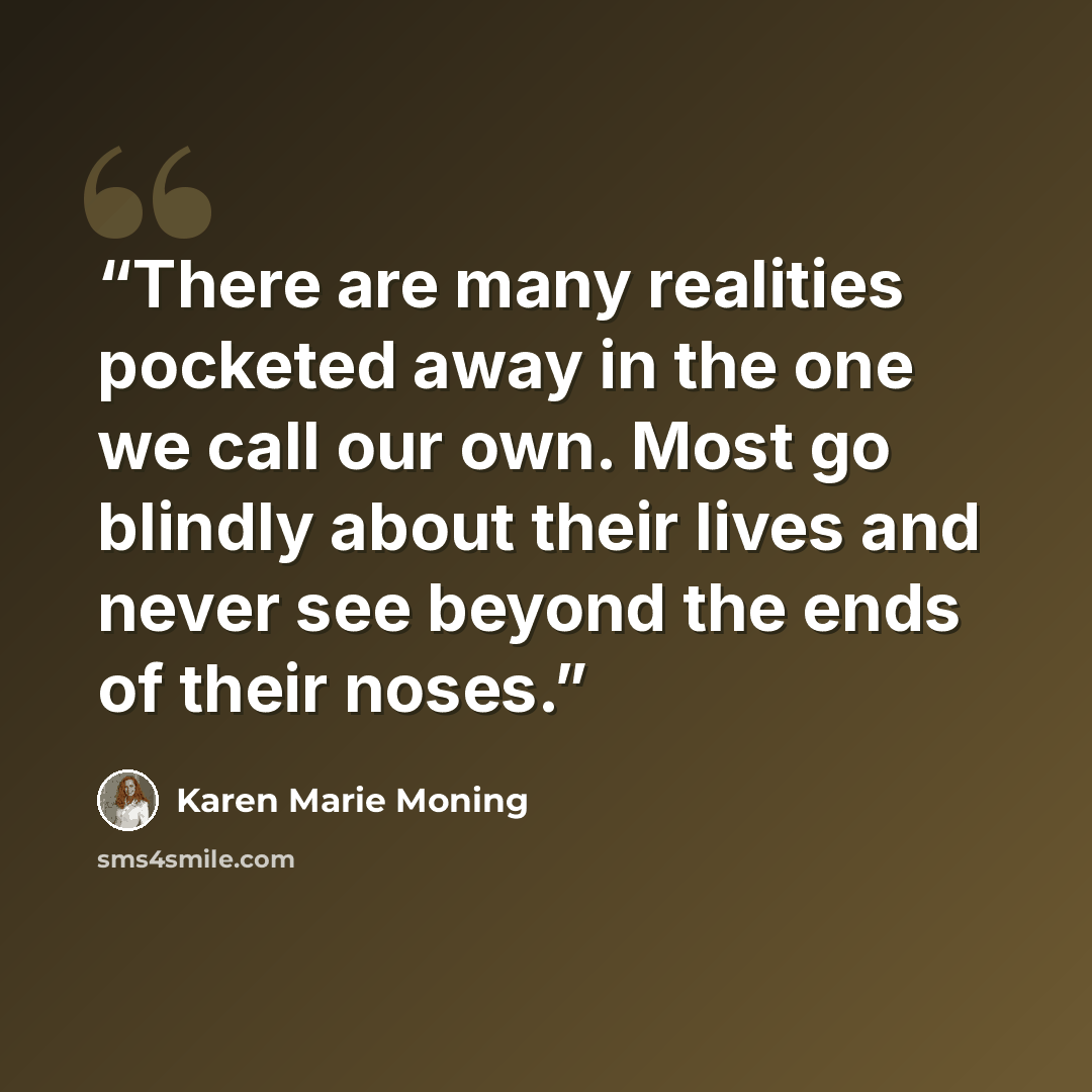 “There are many realities pocketed away in the one we call our own. Most go blindly about their lives and never see beyond the ends of their noses.” quote by Karen Marie Moning