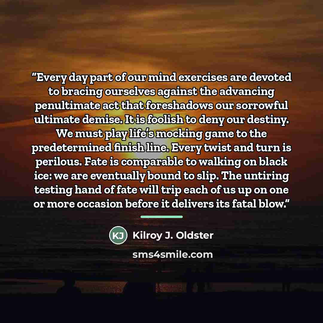 “Every day part of our mind exercises are devoted to bracing ourselves against the advancing penultimate act that foreshadows our sorrowful ultimate demise. It is foolish to deny our destiny. We must play life’s mocking game to the predetermined finish line. Every twist and turn is perilous. Fate…” quote by Kilroy J. Oldster