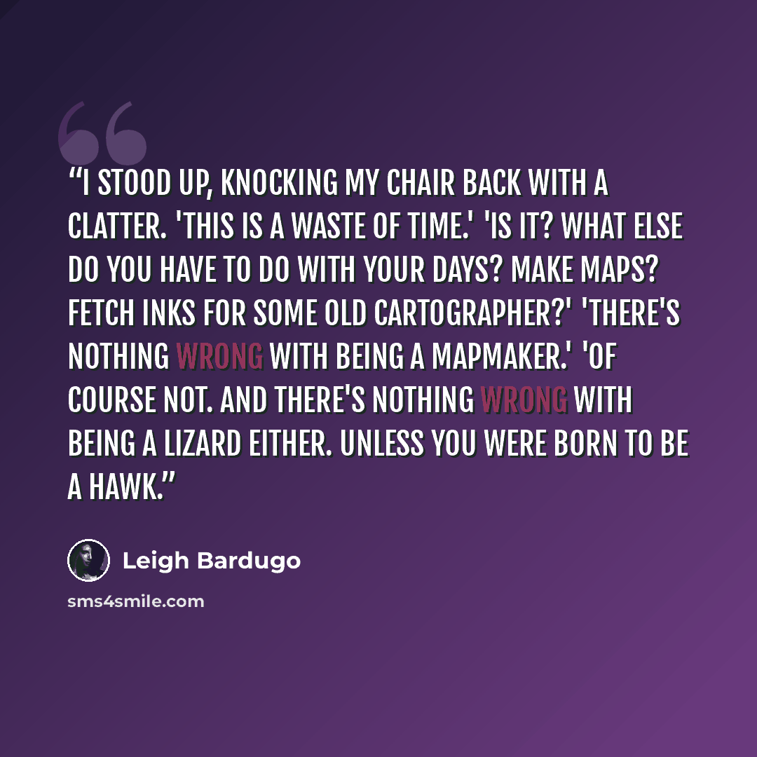 “I stood up, knocking my chair back with a clatter. 'This is a waste of time.' 'Is it? What else do you have to do with your days? Make maps? Fetch inks for some old cartographer?' 'There's nothing wrong with being a mapmaker.' 'Of course not. And there's nothing wrong with being a lizard either…” quote by Leigh Bardugo