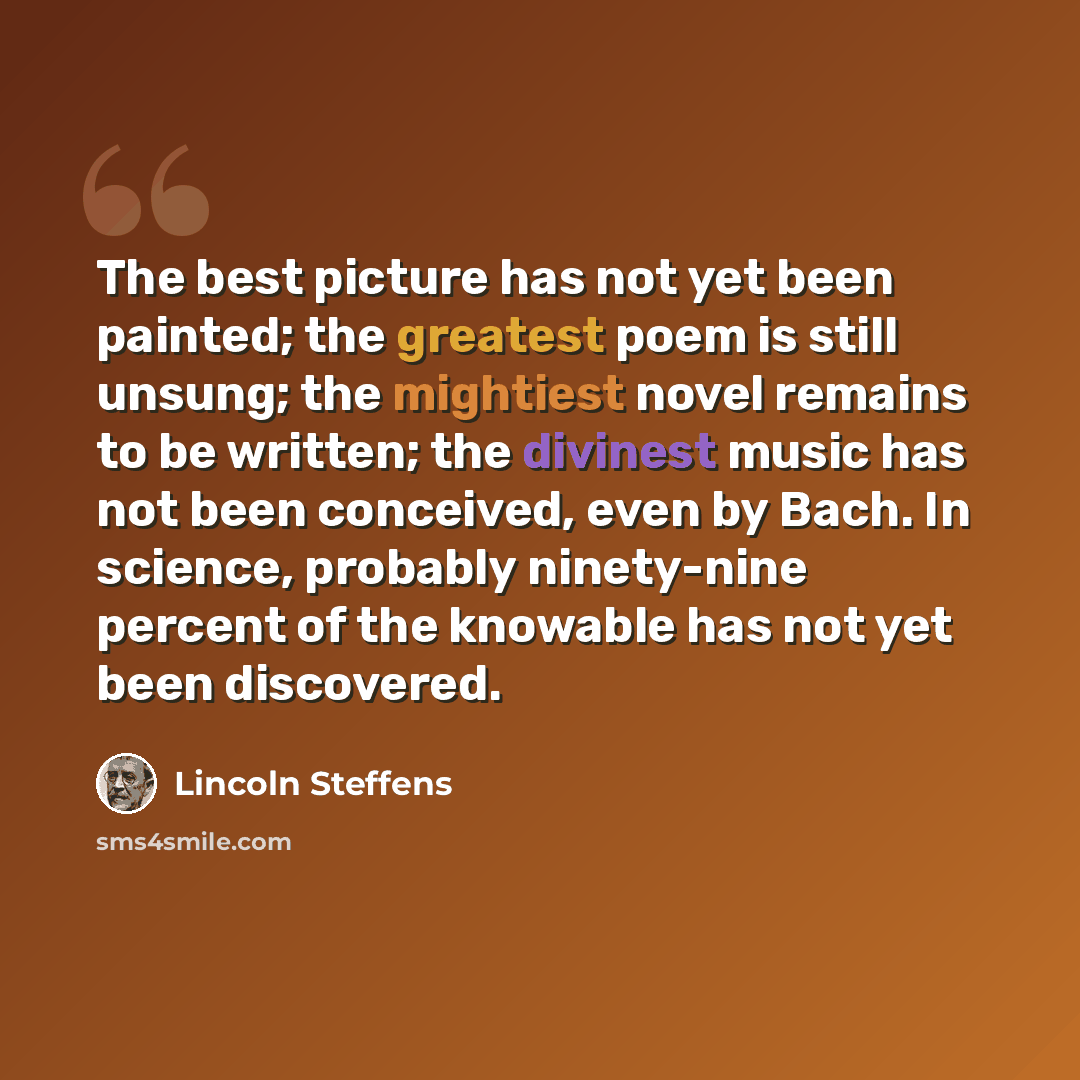 “The best picture has not yet been painted; the greatest poem is still unsung; the mightiest novel remains to be written; the divinest music has not been conceived, even by Bach. In science, probably ninety-nine percent of the knowable has not yet been discovered.” quote by Lincoln Steffens