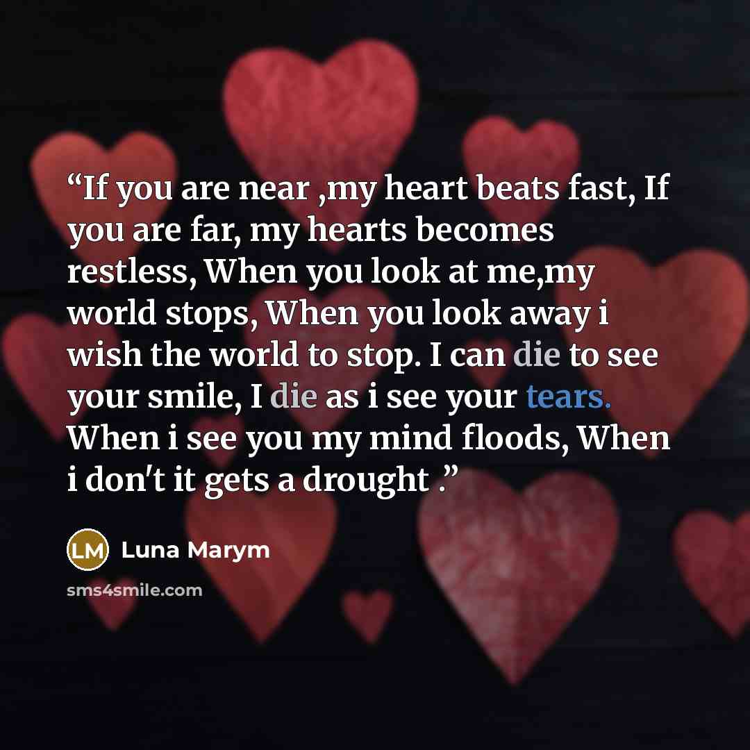 “If you are near ,my heart beats fast, If you are far, my hearts becomes restless, When you look at me,my world stops, When you look away i wish the world to stop. I can die to see your smile, I die as i see your tears. When i see you my mind floods, When i don't it gets a drought .” quote by Luna Marym