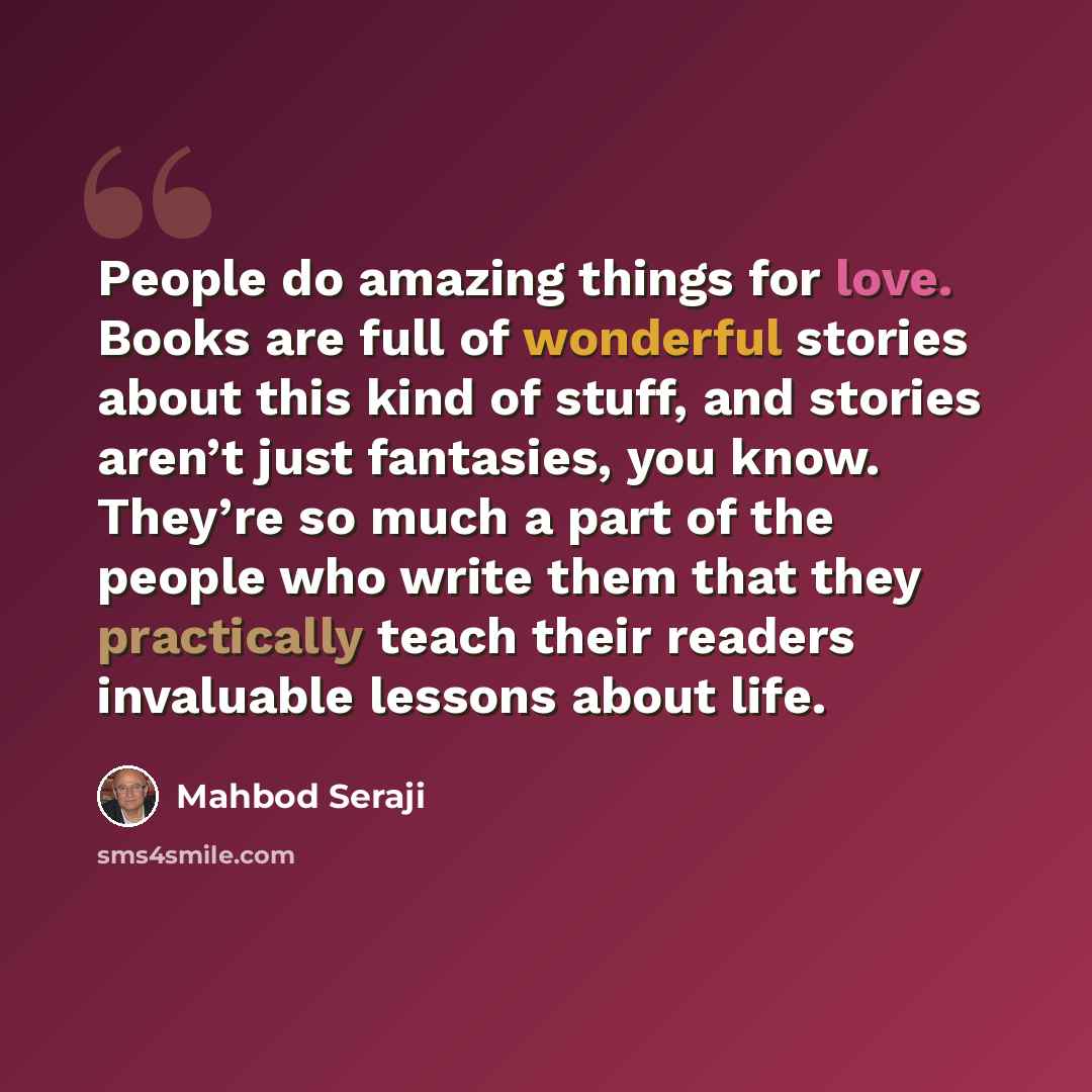“People do amazing things for love. Books are full of wonderful stories about this kind of stuff, and stories aren’t just fantasies, you know. They’re so much a part of the people who write them that they practically teach their readers invaluable lessons about life.” quote by Mahbod Seraji