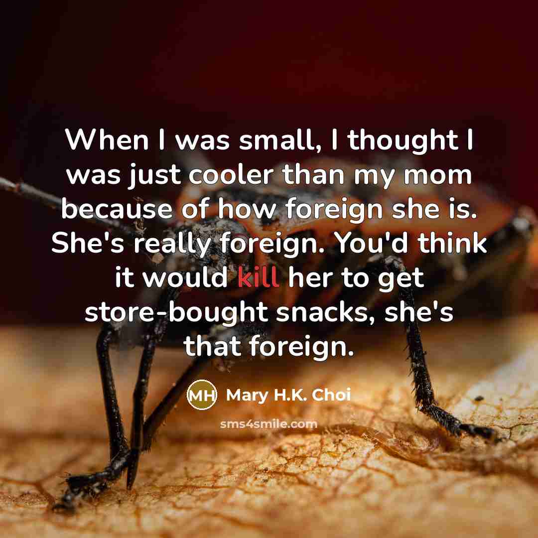 “When I was small, I thought I was just cooler than my mom because of how foreign she is. She's really foreign. You'd think it would kill her to get store-bought snacks, she's that foreign.” quote by Mary H.K. Choi