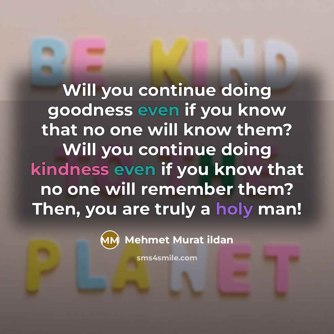 “Will you continue doing goodness even if you know that no one will know them? Will you continue doing kindness even if you know that no one will remember them? Then, you are truly a holy man!” quote by Mehmet Murat Ildan