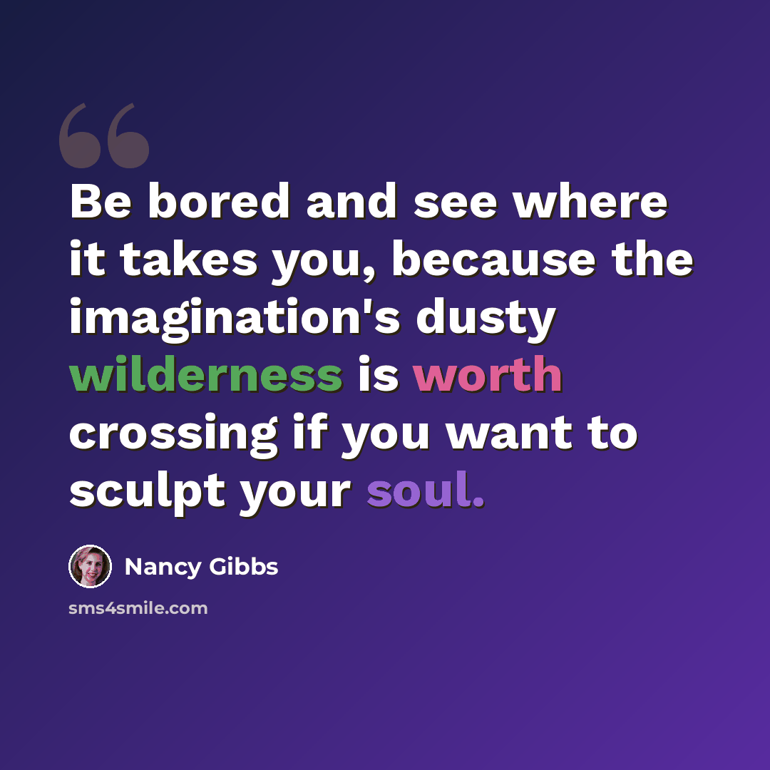 “Be bored and see where it takes you, because the imagination's dusty wilderness is worth crossing if you want to sculpt your soul.” quote by Nancy Gibbs