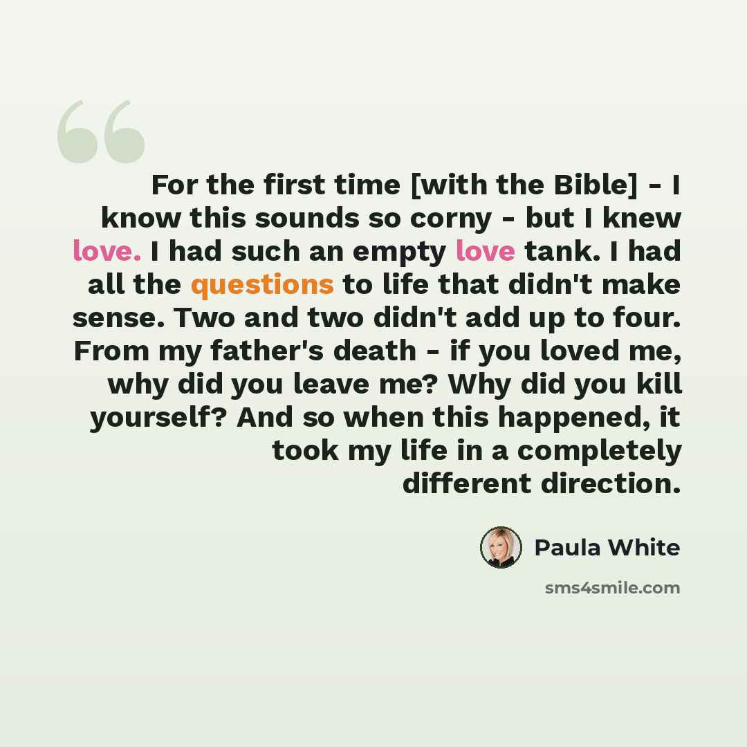 “For the first time [with the Bible] - I know this sounds so corny - but I knew love. I had such an empty love tank. I had all the questions to life that didn't make sense. Two and two didn't add up to four. From my father's death - if you loved me, why did you leave me? Why did you kill yourself?…” quote by Paula White