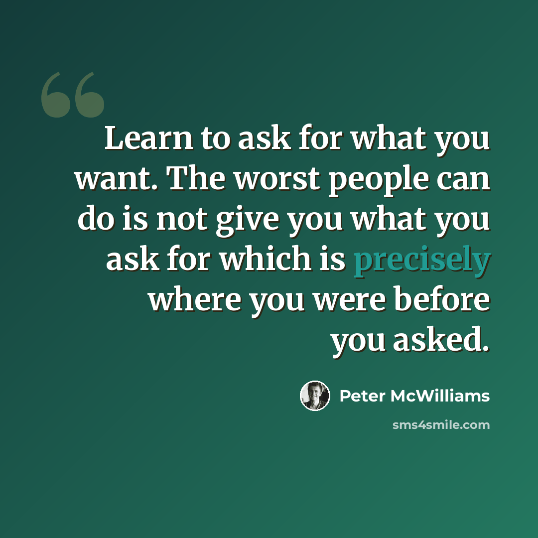 “Learn to ask for what you want. The worst people can do is not give you what you ask for which is precisely where you were before you asked.” quote by Peter McWilliams