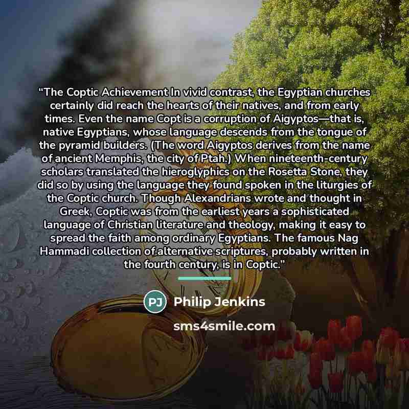 “The Coptic Achievement In vivid contrast, the Egyptian churches certainly did reach the hearts of their natives, and from early times. Even the name Copt is a corruption of Aigyptos—that is, native Egyptians, whose language descends from the tongue of the pyramid builders. (The word Aigyptos…” quote by Philip Jenkins