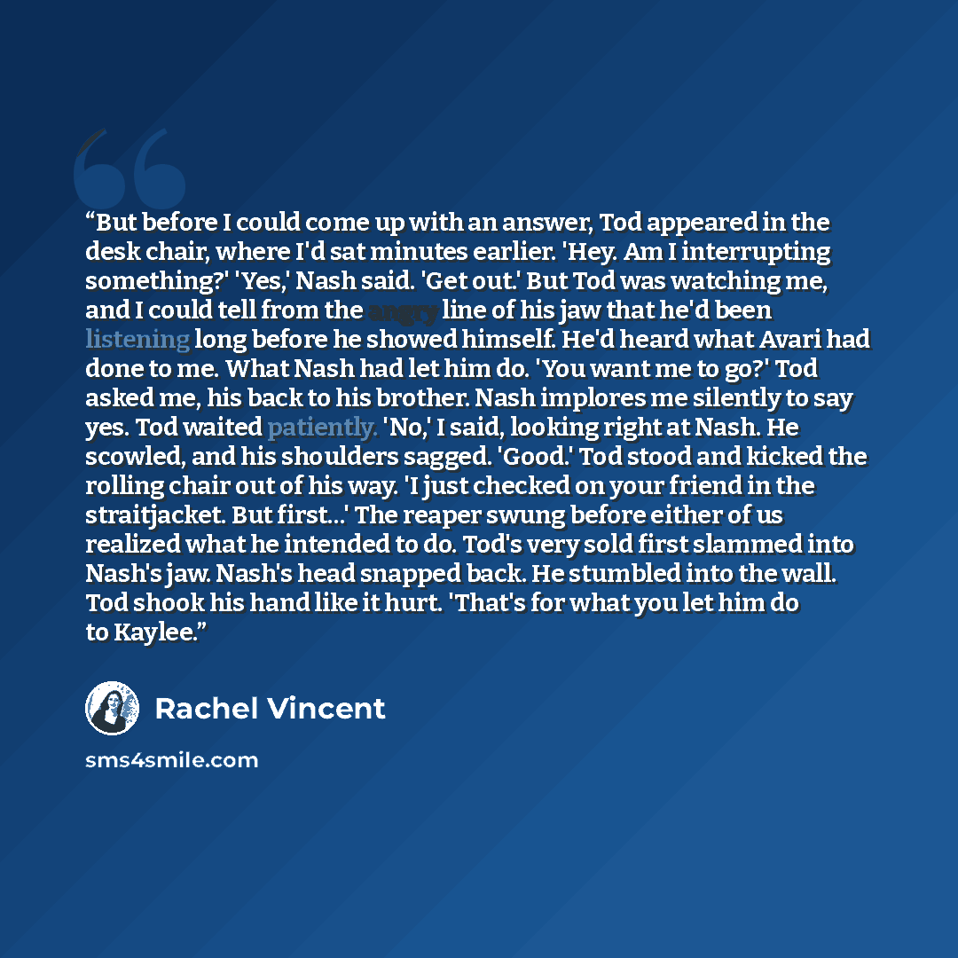 “But before I could come up with an answer, Tod appeared in the desk chair, where I'd sat minutes earlier. 'Hey. Am I interrupting something?' 'Yes,' Nash said. 'Get out.' But Tod was watching me, and I could tell from the angry line of his jaw that he'd been listening long before he showed…” quote by Rachel Vincent