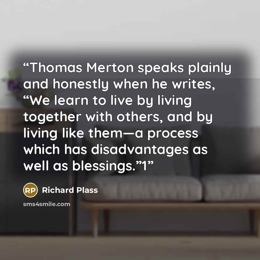 “Thomas Merton speaks plainly and honestly when he writes, “We learn to live by living together with others, and by living like them—a process which has disadvantages as well as blessings.”1” quote by Richard Plass