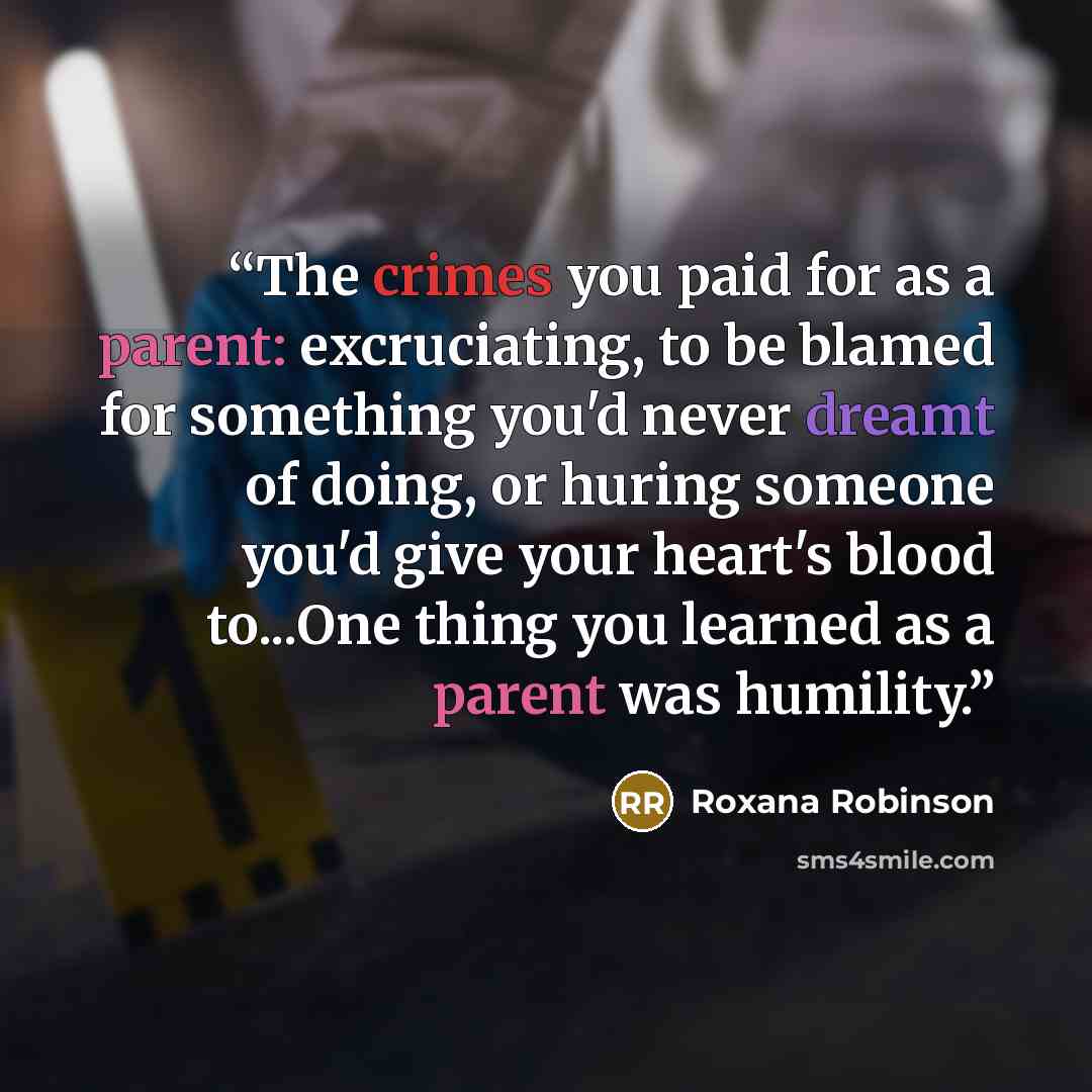 “The crimes you paid for as a parent: excruciating, to be blamed for something you'd never dreamt of doing, or huring someone you'd give your heart's blood to...One thing you learned as a parent was humility.” quote by Roxana Robinson