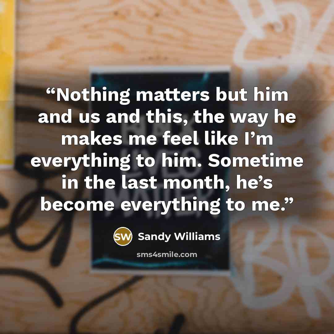 “Nothing matters but him and us and this, the way he makes me feel like I’m everything to him. Sometime in the last month, he’s become everything to me.” quote by Sandy Williams