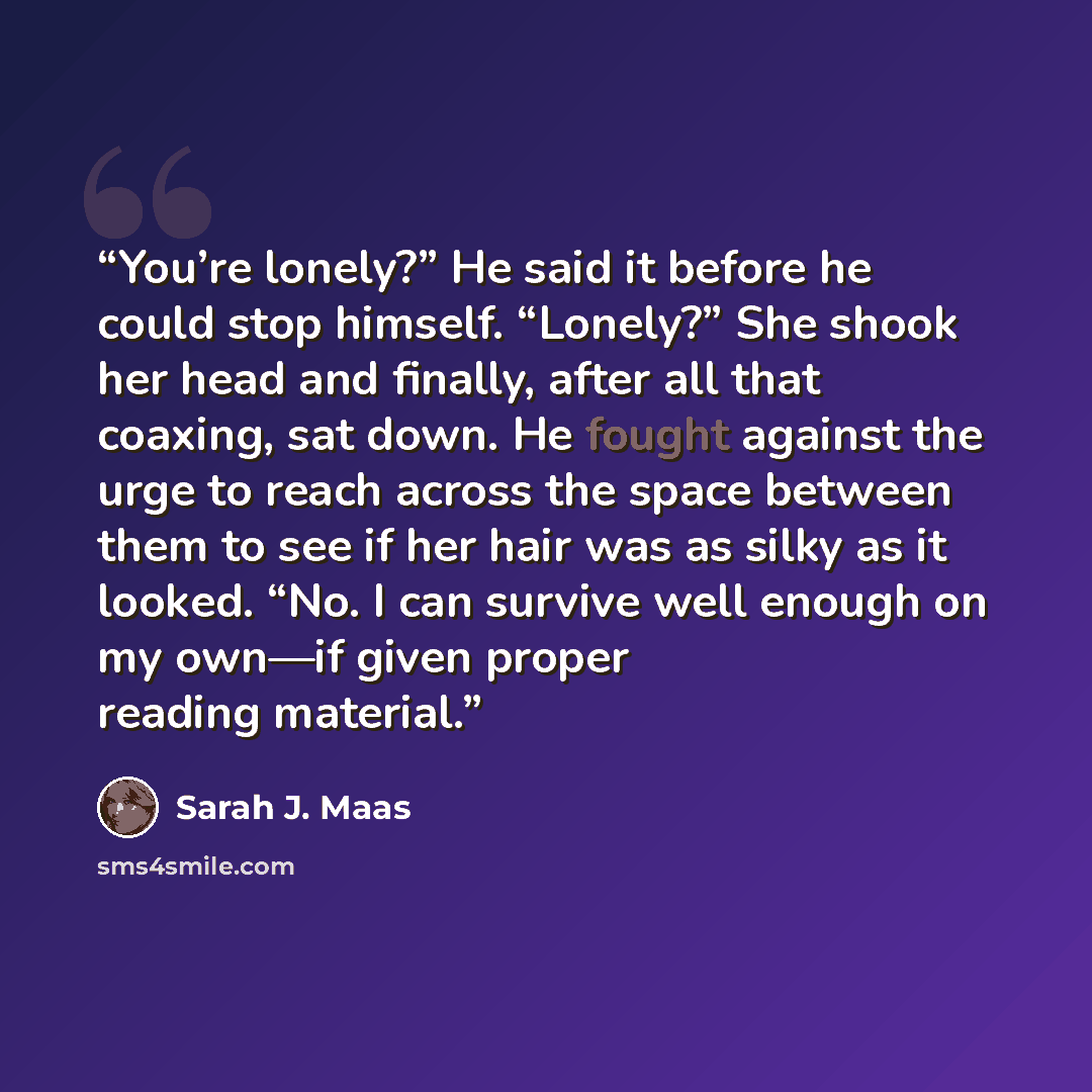 “You’re lonely?” He said it before he could stop himself. “Lonely?” She shook her head and finally, after all that coaxing, sat down. He fought against the urge to reach across the space between them to see if her hair was as silky as it looked. “No. I can survive well enough on my own—if given…” quote by Sarah J. Maas