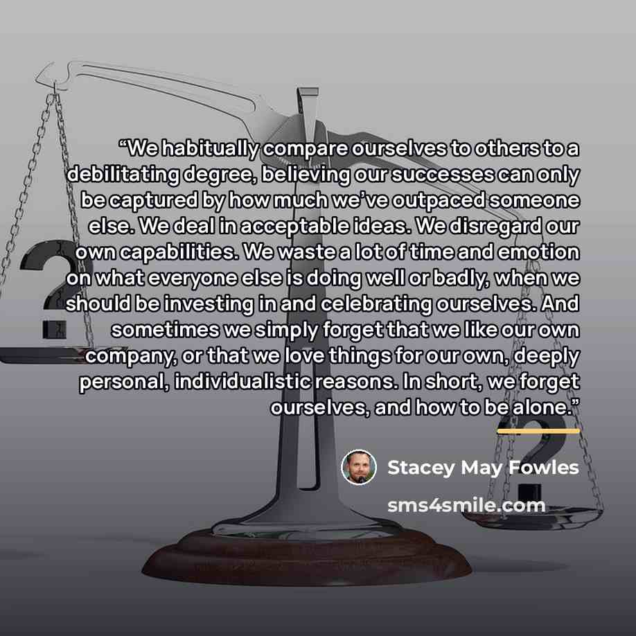 “We habitually compare ourselves to others to a debilitating degree, believing our successes can only be captured by how much we've outpaced someone else. We deal in acceptable ideas. We disregard our own capabilities. We waste a lot of time and emotion on what everyone else is doing well or badly…” quote by Stacey May Fowles